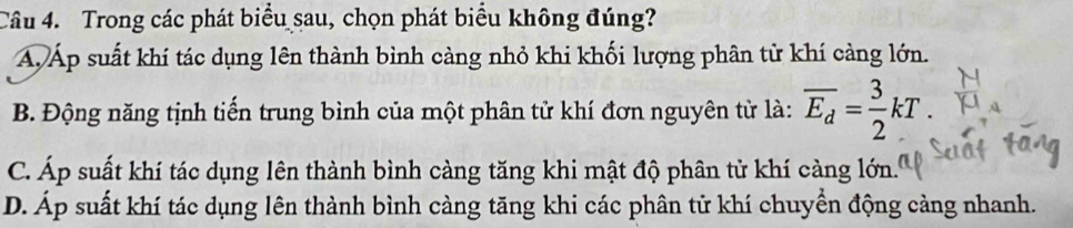 Trong các phát biểu sau, chọn phát biểu không đúng?
A Áp suất khí tác dụng lên thành bình càng nhỏ khi khối lượng phân tử khí càng lớn.
B. Động năng tịnh tiến trung bình của một phân tử khí đơn nguyên tử là: overline E_d= 3/2 kT.
C. Áp suất khí tác dụng lên thành bình càng tăng khi mật độ phân tử khí càng lớn.
D. Áp suất khí tác dụng lên thành bình càng tăng khi các phân tử khí chuyển động càng nhanh.