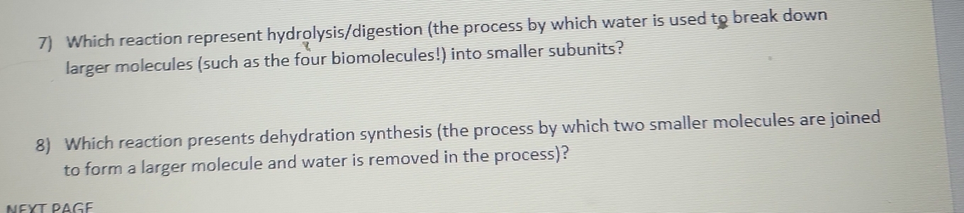 Which reaction represent hydrolysis/digestion (the process by which water is used to break down 
larger molecules (such as the four biomolecules!) into smaller subunits? 
8) Which reaction presents dehydration synthesis (the process by which two smaller molecules are joined 
to form a larger molecule and water is removed in the process)? 
NεΥT PAGé