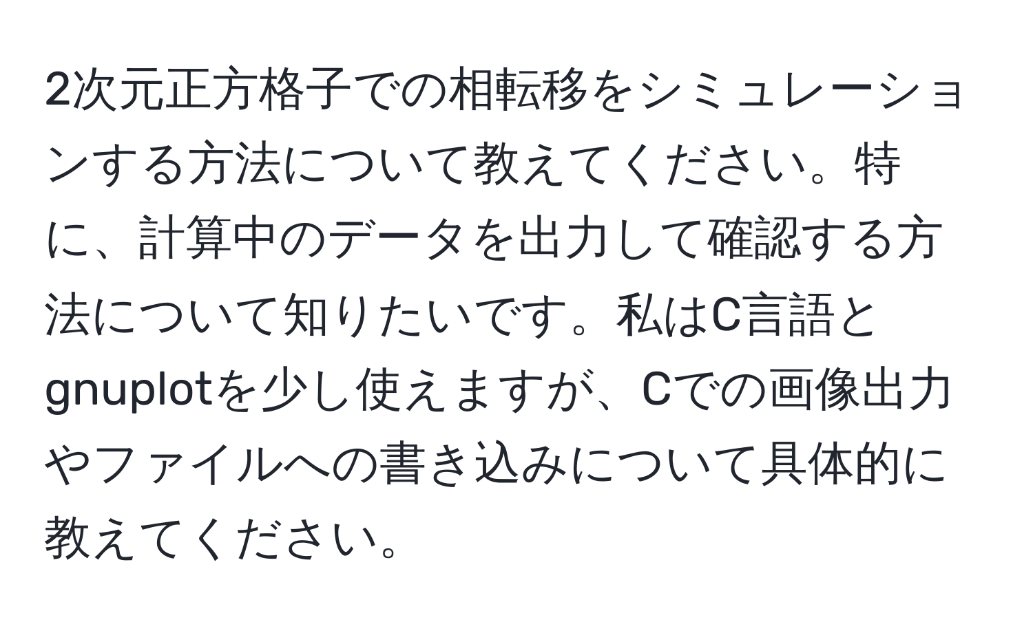 2次元正方格子での相転移をシミュレーションする方法について教えてください。特に、計算中のデータを出力して確認する方法について知りたいです。私はC言語とgnuplotを少し使えますが、Cでの画像出力やファイルへの書き込みについて具体的に教えてください。