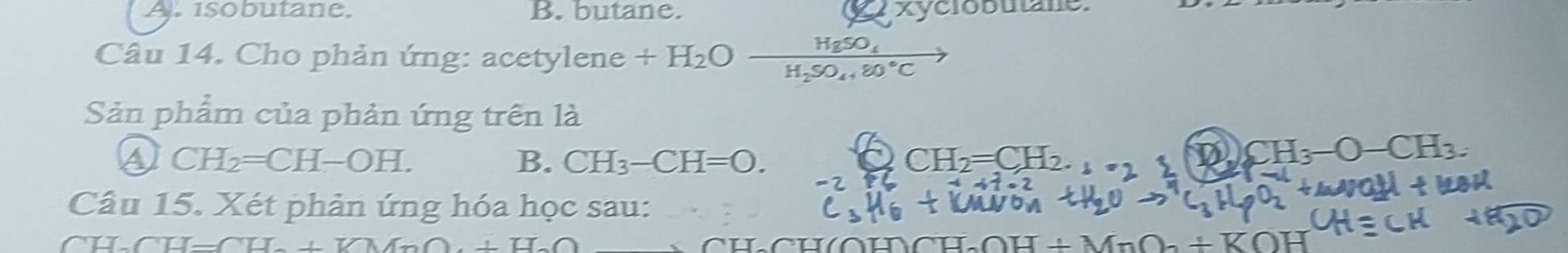 A. isobutane. B. butane. xyclobutane
HgSO_4
Câu 14. Cho phản ứng: acetylene +H_2O H_2SO_4+80°C
Sản phẩm của phản ứng trên là
④ CH_2=CH-OH.
B. CH_3-CH=O. CH_2=CH_2.
a CH_3-O-CH_3. 
Câu 15. Xét phản ứng hóa học sau:
CU CH=CH_2+VMnO+H_2O CH_2OH+MnO_2+KOH