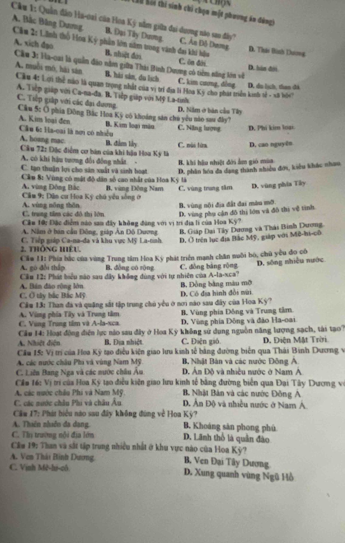 Chộn
Ch0 hội thí sinh chi chọn một phương án đùng)
Câu 1: Quân đảo Ha-oai của Hoa Kỳ nằm giữa đại dương nào sau đây)
A. Bắc Băng Dương B Đại Tây Dương C, Áa Đô Dương D. Thái Bình Dương
Câu 2: Lãnh thổ Hoa Kỳ phần lớn năm trong vành đai khi hậu
A. xich đạo B. nhiệt đới C. ôn đới.
Cầu 3: Ha-oai là quân đảo năm giữa Thái Bình Dương có tiêm năng lớn về
D. hàn đời
A. muồi mó, hải sản B. hải sân, du lịch C. kim cương, đồng D. du lịch, than đá
Cầu 4: Lời thể nào là quan trọng nhật của vị trí địa li Hoa Kỳ cho phát triển kinh tế - xã bộ
A. Tiếp giáp với Ca-na-đa. B. Tiếp giáp với Mỹ La-tinh.
C. Tiếp giáp với các đại dương
D. Năm ở bản cầu Tây
Câu 5: Ở phía Đông Bắc Hoa Kỳ có khoáng sản chủ yêu nào sau đây?
A. Kim loại đen B. Kim loại màu C. Năng lượng D. Phi kim loại.
Cầu 6: Ha-oai là nơi có nhiều
A, hoang mac. B. đầm lầy C. núi lửa D, cao nguyên
* Câu 72: Đặc điểm cơ bản của khi hậu Hoa Kỳ là
A. có khi hậu tương đối đồng nhất-
B. khi hậu nhiệt đới ẩm gió mùa
C. tạo thuận lợi cho sân xuất và sinh hoạt D. phân hóa đa dạng thành nhiều đới, kiểu khác nhau
Cầu 8: Vùng có mật độ dân số cao nhất của Hoa Ký là
A vùng Đông Bắc B. vùng Đông Nam C. vùng trung tâm D. vùng phía Tây
Cầu 9: Dân cư Hoa Kỳ chủ yêu sống ở
A. vùng nổng thôn B. vùng nội địa đất đai màu mỡ.
C. trung tâm các đô thị lớn
D. vùng phụ cản đô thị lớn và đô thị vệ tinh.
Câu 10; Đặc điểm nào san đây không đùng với vị trí địa lí của Hoa Kỳ?
A, Nằm ở bản cầu Đông, giáp Ân Độ Dương B. Giáp Đại Tây Dương và Thái Binh Dương.
C. Tiếp giáp Ca-na-đa và khu vực Mỹ La-tinh. D. Ở trên lục địa Bắc Mỹ, giáp với Mệ-hi-cô
2. THÔNG HIÈU.
Cầu 1I: Phía bắc của vùng Trung tâm Hoa Kỳ phát triển mạnh chăn nuôi bỏ, chủ yểu đo có
A. gó đổi thấp B. đồng có rộng C. đồng bằng rộng D. sông nhiều nước.
Cầu 12: Phát biểu não sau dây không dùng với tự nhiên của A-la-xca?
A. Bán đảo rộng lởn B. Đồng bằng màu mỡ
C. Ở tây bắc Bắc Mỹ D. Có địa hình đồi núi.
Câu 13: Than đá và quặng sắt tập trung chủ yều ở nơi nào sau đây của Hoa Kỳ?
A. Vùng phía Tây và Trung tâm B. Vùng phía Đông và Trung tâm.
C. Vùng Trung tâm và A-la-xca. D. Vùng phía Đông và đảo Ha-oai.
Câu 14: Hoạt động điện lực nào sau đây ở Hoa Kỳ không sử dụng nguồn năng lượng sạch, tái tạo?
A. Nhiệt điện. B. Địa nhiệt C. Điện gió. D. Điện Mặt Trời
Câu 15: Vị trí của Hoa Kỳ tạo điều kiện giao lưu kinh tế bằng đường biển qua Thái Binh Dương v
A. các nước châu Phi và vùng Nam Mỹ.  B Nhật Bản và các nước Đông A.
C. Liên Bang Nga và các nước châu Âu. D. Ấn Độ và nhiều nước ở Nam Á
Cầu 16: Vị trí của Hoa Kỳ tạo điều kiện giao lưu kinh tế bằng đường biển qua Đại Tây Dương vớ
A, các nước châu Phi và Nam Mỹ.  B. Nhật Bản và các nước Đông A
C. các nước châu Phi và châu Âu D. Ấn Độ và nhiều nước ở Nam Á
Cầu 17: Phát biểu nào sau đây không đúng về Hoa Kỳ?
A. Thiên nhiên đạ dạng B. Khoáng sản phong phú
C. Thị trường nội địa lớn
D. Lãnh thổ là quân đào
Cầu 19: Than và sắt tập trung nhiều nhất ở khu vực nào của Hoa Kỳ?
A. Ven Thái Bình Dương.
B. Ven Đại Tây Dương
C. Vịnh Mè-hị-cô. D. Xung quanh vùng Ngũ Hồ