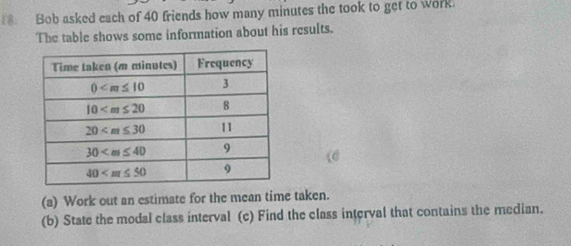 Bob asked each of 40 friends how many minutes the took to get to work.
The table shows some information about his results.
(a) Work out an estimate for the mean time taken.
(b) State the modal class interval (c) Find the class interval that contains the median.