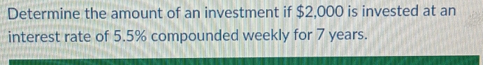 Determine the amount of an investment if $2,000 is invested at an 
interest rate of 5.5% compounded weekly for 7 years.