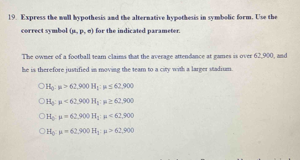 Express the null hypothesis and the alternative hypothesis in symbolic form. Use the
correct symbol (mu ,p,sigma ) for the indicated parameter.
The owner of a football team claims that the average attendance at games is over 62,900, and
he is therefore justified in moving the team to a city with a larger stadium.
H_0:mu >62,900H_1:mu ≤ 62,900
H_0:mu <62,900H_1:mu ≥ 62,900
H_0:mu =62,900H_1:mu <62,900
H_0:mu =62,900H_1:mu >62,900