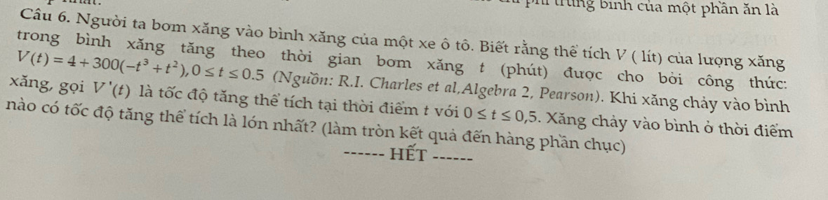 trng binh của một phần ăn là 
Câu 6. Người ta bom xăng vào bình xăng của một xe ô tô. Biết rằng thể tích V ( lít) của lượng xăng 
trong bình xăng tăng theo thời gian bom xăng t (phút) được cho bòi công thức:
V(t)=4+300(-t^3+t^2), 0≤ t≤ 0.5 (Nguồn: R.I. Charles et al,Algebra 2, Pearson). Khi xăng chảy vào bình 
xǎng,gọi V'(t) là tốc độ tăng thể tích tại thời điểm t với 0≤ t≤ 0,5. Xăng chảy vào bình ở thời điểm 
nào có tốc độ tăng thể tích là lón nhất? (làm tròn kết quả đến hàng phần chục) 
hết_