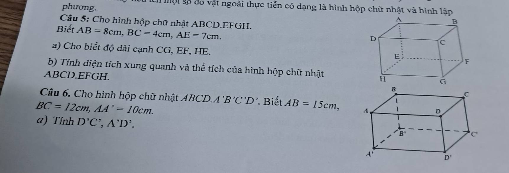 phương.
l một số đó vật ngoài thực tiễn có dạng là hình hộp chữ nhật và hình lập
Câu 5: Cho hình hộp chữ nhật ABCD.EFGH.
Biết AB=8cm,BC=4cm,AE=7cm.
a) Cho biết độ dài cạnh CG, EF, HE.
b) Tính diện tích xung quanh và thể tích của hình hộp chữ nhật
ABCD.EFGH.
Câu 6. Cho hình hộp chữ nhật ABCD. A'B'C'D' Biết AB=15cm,
BC=12cm,AA'=10cm.
a) TinhD^,C^,,A^,D^,.