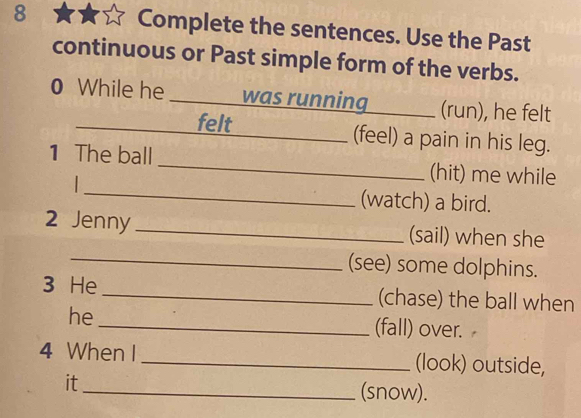 Complete the sentences. Use the Past 
continuous or Past simple form of the verbs. 
0 While he _was running _(run), he felt 
__felt_ (feel) a pain in his leg. 
_ 
1 The ball_ (hit) me while 
(watch) a bird. 
2 Jenny _(sail) when she 
_(see) some dolphins. 
3 He _(chase) the ball when 
he_ (fall) over. 
4 When I_ (look) outside, 
it_ (snow).