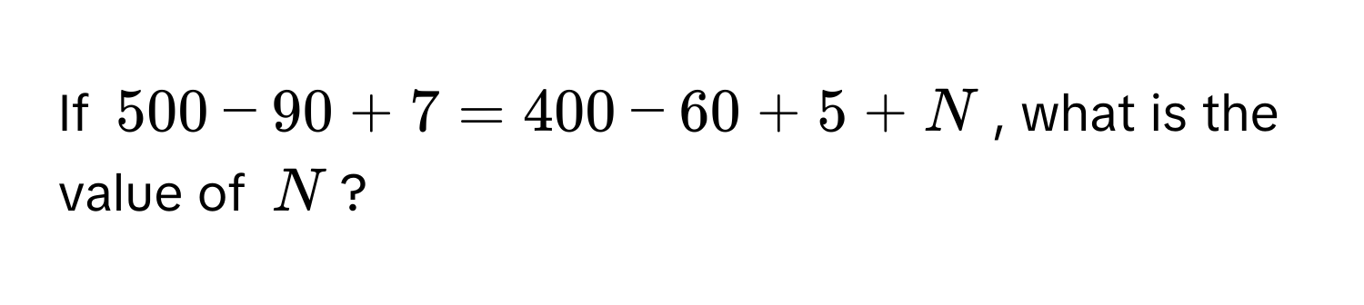 If $500 - 90 + 7 = 400 - 60 + 5 + N$, what is the value of $N$?