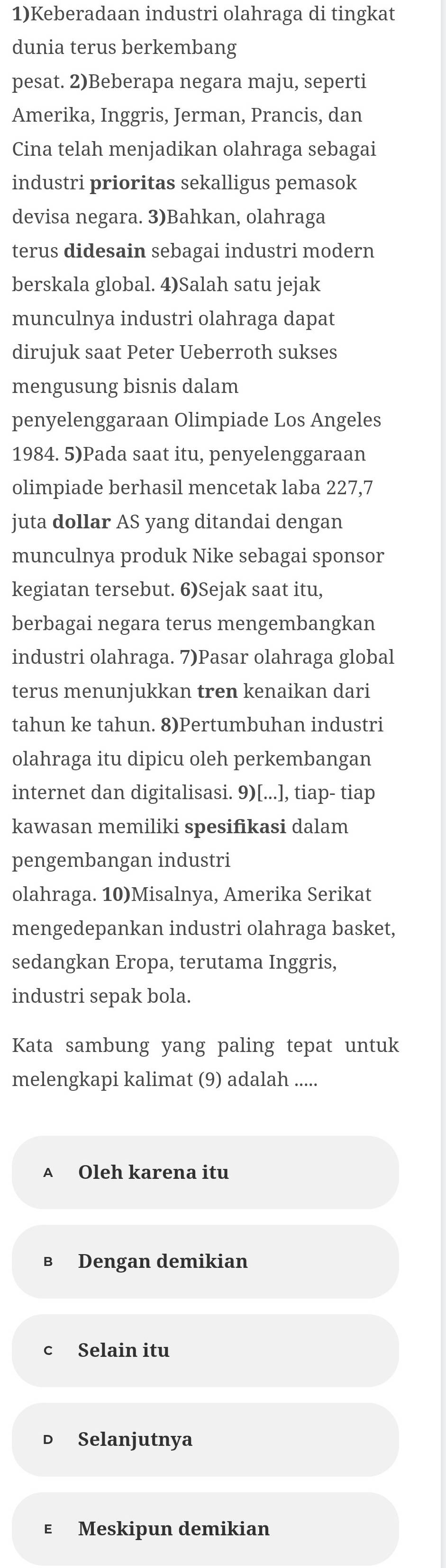 1)Keberadaan industri olahraga di tingkat
dunia terus berkembang
pesat. 2)Beberapa negara maju, seperti
Amerika, Inggris, Jerman, Prancis, dan
Cina telah menjadikan olahraga sebagai
industri prioritas sekalligus pemasok
devisa negara. 3)Bahkan, olahraga
terus didesain sebagai industri modern
berskala global. 4)Salah satu jejak
munculnya industri olahraga dapat
dirujuk saat Peter Ueberroth sukses
mengusung bisnis dalam
penyelenggaraan Olimpiade Los Angeles
1984. 5)Pada saat itu, penyelenggaraan
olimpiade berhasil mencetak laba 227, 7
juta dollar AS yang ditandai dengan
munculnya produk Nike sebagai sponsor
kegiatan tersebut. 6)Sejak saat itu,
berbagai negara terus mengembangkan
industri olahraga. 7)Pasar olahraga global
terus menunjukkan tren kenaikan dari
tahun ke tahun. 8)Pertumbuhan industri
olahraga itu dipicu oleh perkembangan
internet dan digitalisasi. 9)[...], tiap- tiap
kawasan memiliki spesifikasi dalam
pengembangan industri
olahraga. 10)Misalnya, Amerika Serikat
mengedepankan industri olahraga basket,
sedangkan Eropa, terutama Inggris,
industri sepak bola.
Kata sambung yang paling tepat untuk
melengkapi kalimat (9) adalah .....
A Oleh karena itu
B Dengan demikian
c Selain itu
Selanjutnya
ε Meskipun demikian