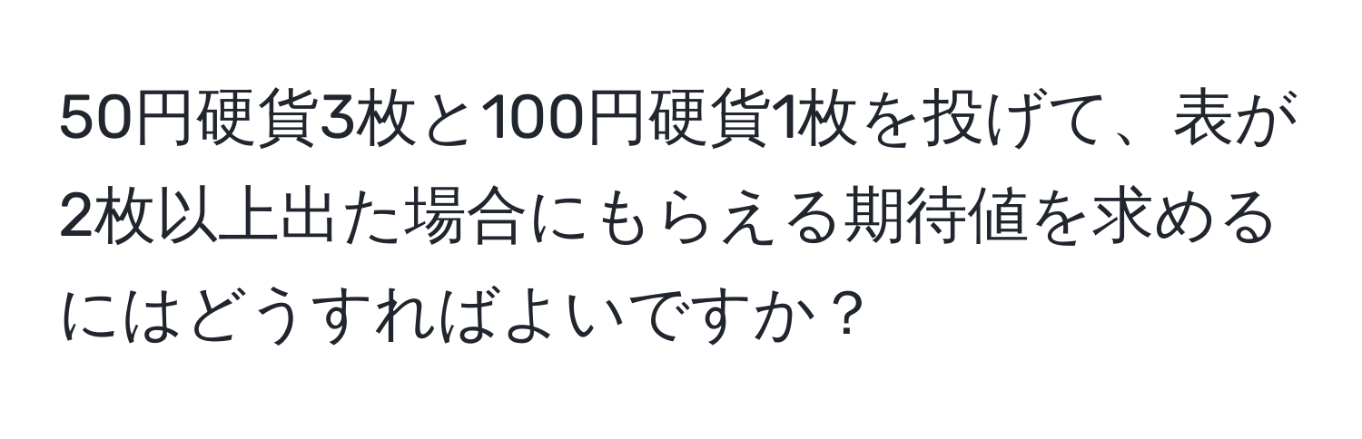 50円硬貨3枚と100円硬貨1枚を投げて、表が2枚以上出た場合にもらえる期待値を求めるにはどうすればよいですか？