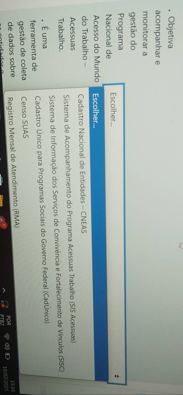 Objetiva 
acompanhar e 
monitorar a 
gestão do 
Programa 
Escolher... 
Nacional de 
Acesso do Mundo Escolher... 
do Trabalho - Cadastro Nacional de Entidades - CNEAS 
Acessuas 
Sistema de Acompanhamento do Programa Acessuas Trabalho (SIS Acessuas) 
Trabalho. 
Sistema de Informação dos Serviços de Convivência e Fortalecimento de Vínculos (SISC) 
É uma 
ferramenta de Cadastro Único para Programas Sociais do Governo Federal (CadÚnico) 
gestão de coleta Censo SUAS 
de dados sobre Registro Mensal de Atendimento (RMA)
15:16
por 
10/02/2025