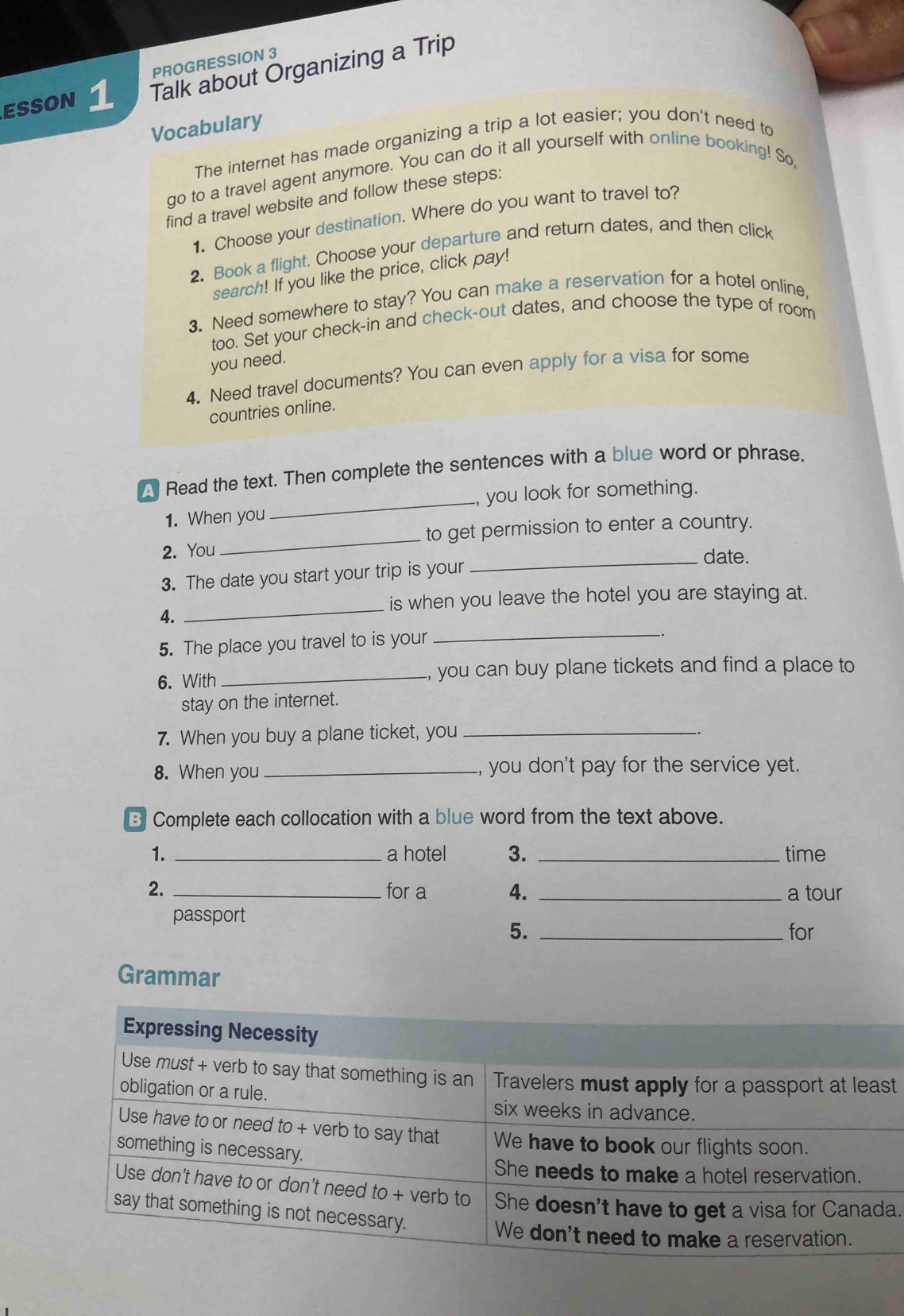 PROGRESSION 3 
EssON 1 Talk about Organizing a Trip 
Vocabulary 
The internet has made organizing a trip a lot easier; you don't need to 
do to a travel agent anymore. You can do it all yourself with online booking! So, 
find a travel website and follow these steps: 
1. Choose your destination. Where do you want to travel to? 
2. Book a flight. Choose your departure and return dates, and then click 
search! If you like the price, click pay! 
3. Need somewhere to stay? You can make a reservation for a hotel online 
too. Set your check-in and check-out dates, and choose the type of room 
you need. 
4. Need travel documents? You can even apply for a visa for some 
countries online. 
A Read the text. Then complete the sentences with a blue word or phrase. 
_ 
1. When you_ , you look for something. 
to get permission to enter a country. 
2. You _date. 
3. The date you start your trip is your 
_ 
is when you leave the hotel you are staying at. 
4. 
5. The place you travel to is your_ 
6. With _you can buy plane tickets and find a place to 
stay on the internet. 
7. When you buy a plane ticket, you_ 
8. When you _you don't pay for the service yet. 
B Complete each collocation with a blue word from the text above. 
1. _a hotel 3. _time 
2. _for a 4. _a tour 
passport 
5. _for 
Grammar 
t 
a.