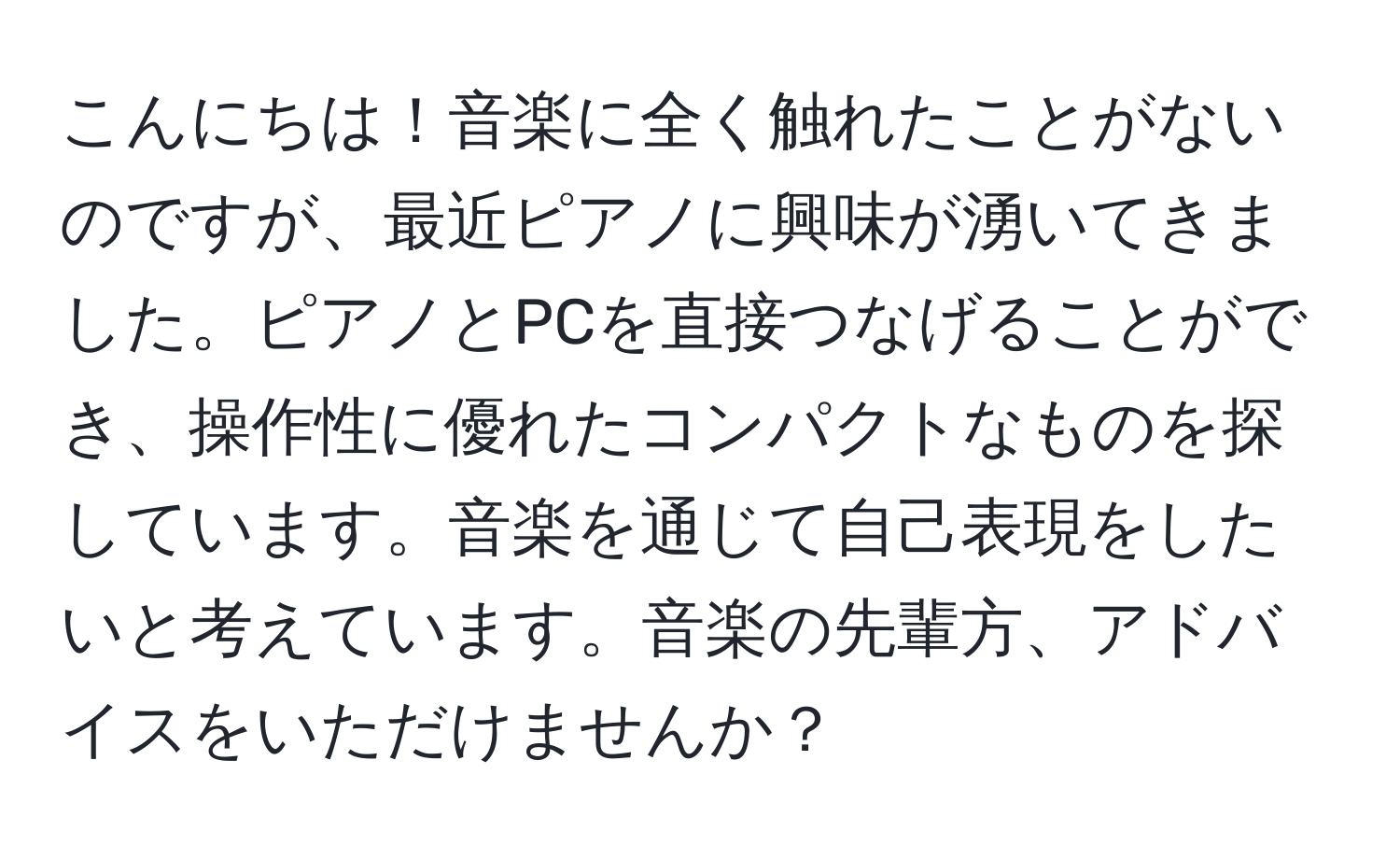 こんにちは！音楽に全く触れたことがないのですが、最近ピアノに興味が湧いてきました。ピアノとPCを直接つなげることができ、操作性に優れたコンパクトなものを探しています。音楽を通じて自己表現をしたいと考えています。音楽の先輩方、アドバイスをいただけませんか？