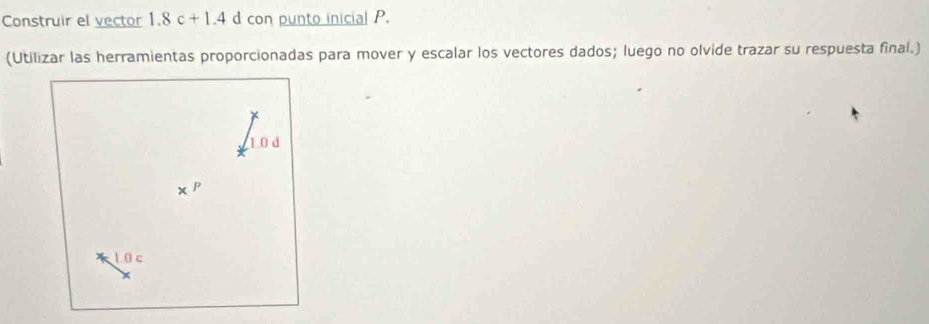 Construir el vector 1.8c+1.4 d con punto inicial P. 
(Utilizar las herramientas proporcionadas para mover y escalar los vectores dados; luego no olvide trazar su respuesta final.)
1.0 d
、 p
10c