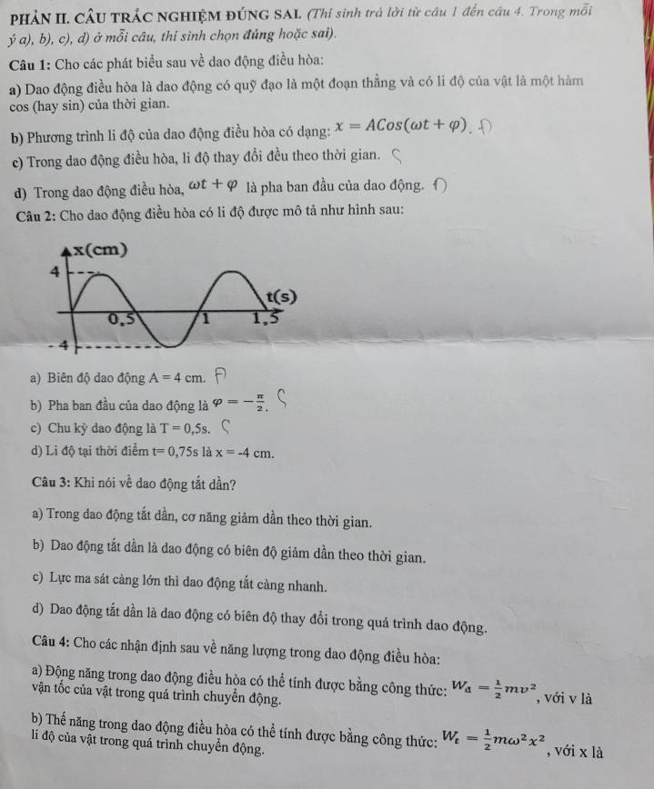 PHẢN II. CÂU TRÁC NGHIỆM ĐÚNG SAI. (Thi sinh trả lời từ câu 1 đến câu 4. Trong mỗi
ý a), b), c), d) ở mỗi câu, thi sinh chọn đủng hoặc sai).
Câu 1: Cho các phát biểu sau về dao động điều hòa:
a) Dao động điều hòa là dao động có quỹ đạo là một đoạn thẳng và có li độ của vật là một hàm
cos (hay sin) của thời gian.
b) Phương trình li độ của dao động điều hòa có dạng: x=ACos(omega t+varphi )
c) Trong dao động điều hòa, li độ thay đổi đều theo thời gian.
d) Trong dao động điều hòa, omega t+varphi là pha ban đầu của dao động.
Câu 2: Cho dao động điều hòa có li độ được mô tả như hình sau:
a) Biên độ dao động A=4cm
b) Pha ban đầu của dao động là varphi =- π /2 ,
c) Chu kỳ dao động là T=0,5s.
d) Li độ tại thời điểm t=0,75s là x=-4cm.
Câu 3: Khi nói về dao động tắt dần?
a) Trong dao động tắt dần, cơ năng giảm dần theo thời gian.
b) Dao động tắt dần là dao động có biên độ giảm dần theo thời gian.
c) Lực ma sát càng lớn thì dao động tắt cảng nhanh.
d) Dao động tất dần là dao động có biên độ thay đổi trong quá trình dao động.
Câu 4: Cho các nhận định sau về năng lượng trong dao động điều hòa:
a) Động năng trong dao động điều hòa có thể tính được bằng công thức: W_d= 1/2 mv^2
vận tốc của vật trong quả trình chuyển động. , với v là
b) Thế năng trong dao động điều hòa có thể tính được bằng công thức: W_t= 1/2 momega^2x^2 , với x là
li độ của vật trong quá trình chuyển động.