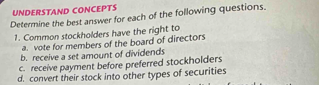 UNDERSTAND CONCEPTS 
Determine the best answer for each of the following questions. 
1. Common stockholders have the right to 
a. vote for members of the board of directors 
b. receive a set amount of dividends 
c. receive payment before preferred stockholders 
d. convert their stock into other types of securities