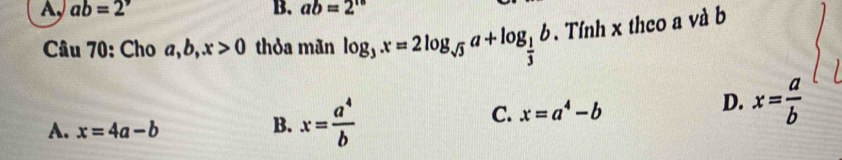 A, ab=2^, B. ab=2^(15)
Câu 70: Cho a, b, x>0 thỏa mãn log _3x=2log _sqrt(3)a+log _ 1/3 b. Tính x theo a và b
A. x=4a-b
B. x= a^4/b 
C. x=a^4-b D. x= a/b 