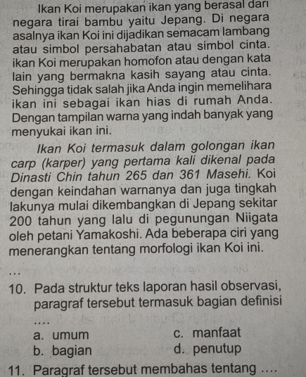 Ikan Koi merupakan ikan yang berasal daı
negara tirai bambu yaitu Jepang. Di negara
asalnya ikan Koi ini dijadikan semacam lambang
atau simbol persahabatan atau simbol cinta.
ikan Koi merupakan homofon atau dengan kata
lain yang bermakna kasih sayang atau cinta.
Sehingga tidak salah jika Anda ingin memelihara
ikan ini sebagai ikan hias di rumah Anda.
Dengan tampilan warna yang indah banyak yang
menyukai ikan ini.
Ikan Koi termasuk dalam golongan ikan
carp (karper) yang pertama kali dikenal pada
Dinasti Chin tahun 265 dan 361 Masehi. Koi
dengan keindahan warnanya dan juga tingkah
Iakunya mulai dikembangkan di Jepang sekitar
200 tahun yang lalu di pegunungan Niigata
oleh petani Yamakoshi. Ada beberapa ciri yang
menerangkan tentang morfologi ikan Koi ini.
..
10. Pada struktur teks laporan hasil observasi,
paragraf tersebut termasuk bagian definisi
_
…
a. umum c.manfaat
b. bagian d. penutup
11. Paragraf tersebut membahas tentang ....