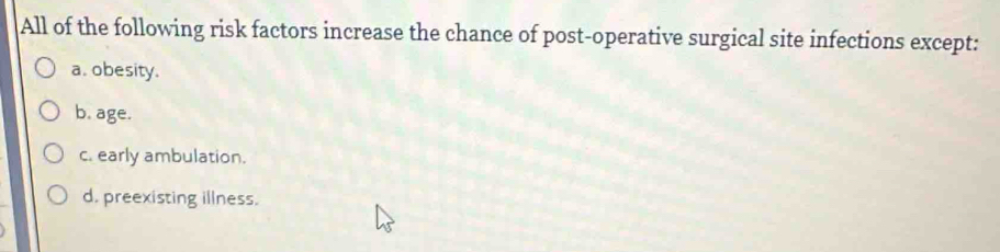 All of the following risk factors increase the chance of post-operative surgical site infections except:
a. obesity.
b. age.
c. early ambulation.
d. preexisting illness.