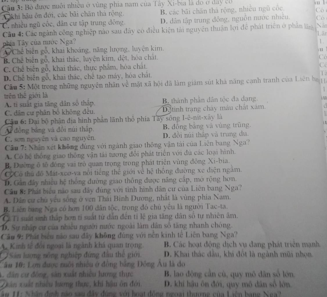 Bò được nuôi nhiều ở vùng phía nam của Tây Xi-bia là do ở day có iu l
AO khí hậu ôn đới, các bài chăn thả rộng. B. các bãi chăn thả rộng, nhiều ngũ cốc.
Có
C. nhiều ngũ cốc, dân cư tập trung đông. D. dân tập trung dông, nguồn nước nhiều, Có
Câu 4: Các ngành công nghiệp nào sau đây có điều kiện tài nguyên thuận lợi đề phát triển ở phần làãnh Nãn
Lãn
phía Tây của nước Nga?
1.
A Chế biên gỗ, khai khoáng, năng lượng, luyện kim.
u
B. Chế biến gỗ, khai thác, luyện kim, dột, hóa chất.
Có
C. Chế biển gỗ, khai thác, thực phâm, hóa chất.
Có
D. Chế biến gỗ, khai thác, chế tạo máy, hóa chất.
Tả
Câu 5: Một trong những nguyên nhân về mặt xã hội đã làm giảm sút khả năng cạnh tranh của Liên ba 
1
trên thể giới là  u
A. tỉ suất gia tăng dân số thấp. B thành phần dân tộc đa dạng.
C. dân cư phân bố không đều. Da tinh trạng chây máu chất xám. d

Cậu 6: Đại bộ phận địa hình phần lãnh thổ phía Tây sông I-ê-nít-xây là  1
A động băng và đôi núi thấp. B. đồng bằng và vùng trũng.
C. sơn nguyên và cao nguyên. D. đồi núi thấp và trung du.
Câu 7: Nhận xét không đúng với ngành giao thông vận tải của Liên bang Nga?
A. Có hệ thống giao thông vận tải tương đổi phát triển với đủ các loại hình.
B. Đường ô tổ đóng vai trò quan trọng trong phát triên vùng đông Xi-bia.
CCCó thủ đồ Mát-xeơ-va nôi tiếng thế giới về hệ thống đường xe diện ngầm.
D. Gần đây nhiều hệ thống đường giao thông được nâng cấp, mở rộng hơn.
Câu 8: Phát biểu nào sau đây đúng với tình hình dân cư của Liên bang Nga?
A. Dân cư chủ yếu sống ở ven Thái Bình Dương, nhất là vùng phía Nam.
B. Liên bang Nga có hơn 100 dân tộc, trong đó chủ yêu là người Tac-ta.
C. Ti suất sinh thấp hơn tỉ suất tứ dẫn đến tỉ lệ gia tăng dân số tự nhiên âm.
D. Sự nhập cư của nhiều người nước ngoài làm dân số tăng nhanh chóng.
Câu 9: Phát biểu nào sau đây không đúng với nền kinh tế Liên bang Nga?
A Kinh tế đổi ngoại là ngành khá quan trọng.  B. Các hoạt động dịch vụ đang phát triển mạnh.
CSản lượng nông nghiệp đứng đầu thế giới. D. Khai thác dầu, khí đồt là ngành mũi nhọn
Câu 10: Lợn được nuôi nhiều ở đồng bảng Đông Âu là do
A. dân cư động, sân xuất nhiều lương thực B. lao động cần cù, quy mô dân số lớn,
Duân xuất nhiều lượng thực, khí hậu ôn đới. D. khí hậu ôn đới, quy mô dân số lớn.
ân 11: Nhân định não sau đây đùng với hoạt động ngoại thương của Liên bang Nga?