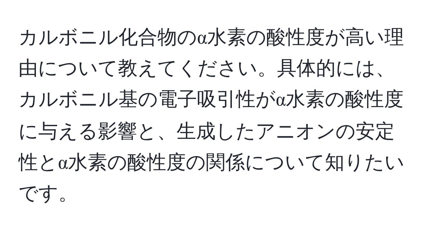 カルボニル化合物のα水素の酸性度が高い理由について教えてください。具体的には、カルボニル基の電子吸引性がα水素の酸性度に与える影響と、生成したアニオンの安定性とα水素の酸性度の関係について知りたいです。