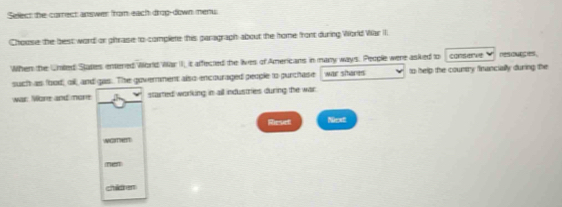 Select the correct answer from each drop-down menu 
Chouse the best word or ghrase to complete this paragraph about the home front during World Var I. 
When the Uraled States entered World War II, it affected the lives of Americans in many ways. People were asked to conserve n es 
such as foodoil, and gas. The government also encouraged people to purchase war sheres to help the country financially during the 
war: More and mone started working in all industries during the war 
Reset Next 
NGHT 
nen 
children