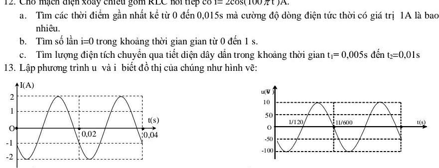 Cho mạch điện xoày chiều gồm RLC hổi tiếp có 1=2cos (100π t)A.
a. Tìm các thời điểm gần nhất kể từ 0 đến 0,015s mà cường độ dòng điện tức thời có giá trị 1A là bao
nhiêu.
b. Tìm số lần i=0 trong khoảng thời gian gian từ 0 đến 1 s.
c. Tìm lượng điện tích chuyển qua tiết diện dây dần trong khoảng thời gian t_1=0,005s đến t_2=0,01s
13. Lập phương trình u và i biết đồ thị của chúng như hình vẽ: