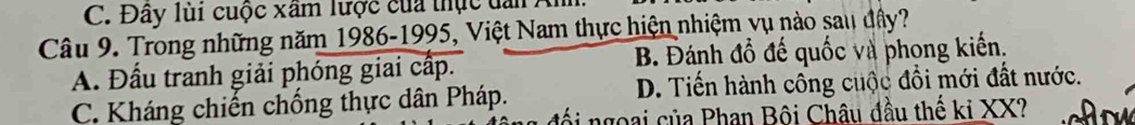 C. Đây lùi cuộc xâm lược của thực dan An
Câu 9. Trong những năm 1986- 1995, Việt Nam thực hiện nhiệm vụ nào sau đây?
A. Đầu tranh giải phóng giai cấp. B. Đánh đồ đế quốc và phong kiến.
C. Kháng chiến chống thực dân Pháp. D. Tiến hành công cuộc đổi mới đất nước.
đối ngoại của Phan Bội Châu đầu thế ki XX?