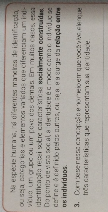 Na espécie humana, há diferentes maneiras de identificação, 
ou seja, categorias e elementos variados que diferenciam um indi- 
víduo, um grupo ou um povo dos demais. Em muitos casos, essa 
identificação recai sobre características socialmente construídas. 
Do ponto de vista social, a identidade é o modo como o indivíduo se 
define e é definido pelos outros, ou seja, ela surge da relação entre 
os indivíduos. 
3. Com base nessa concepção e no meio em que você vive, elenque 
três características que representam sua identidade. 
_