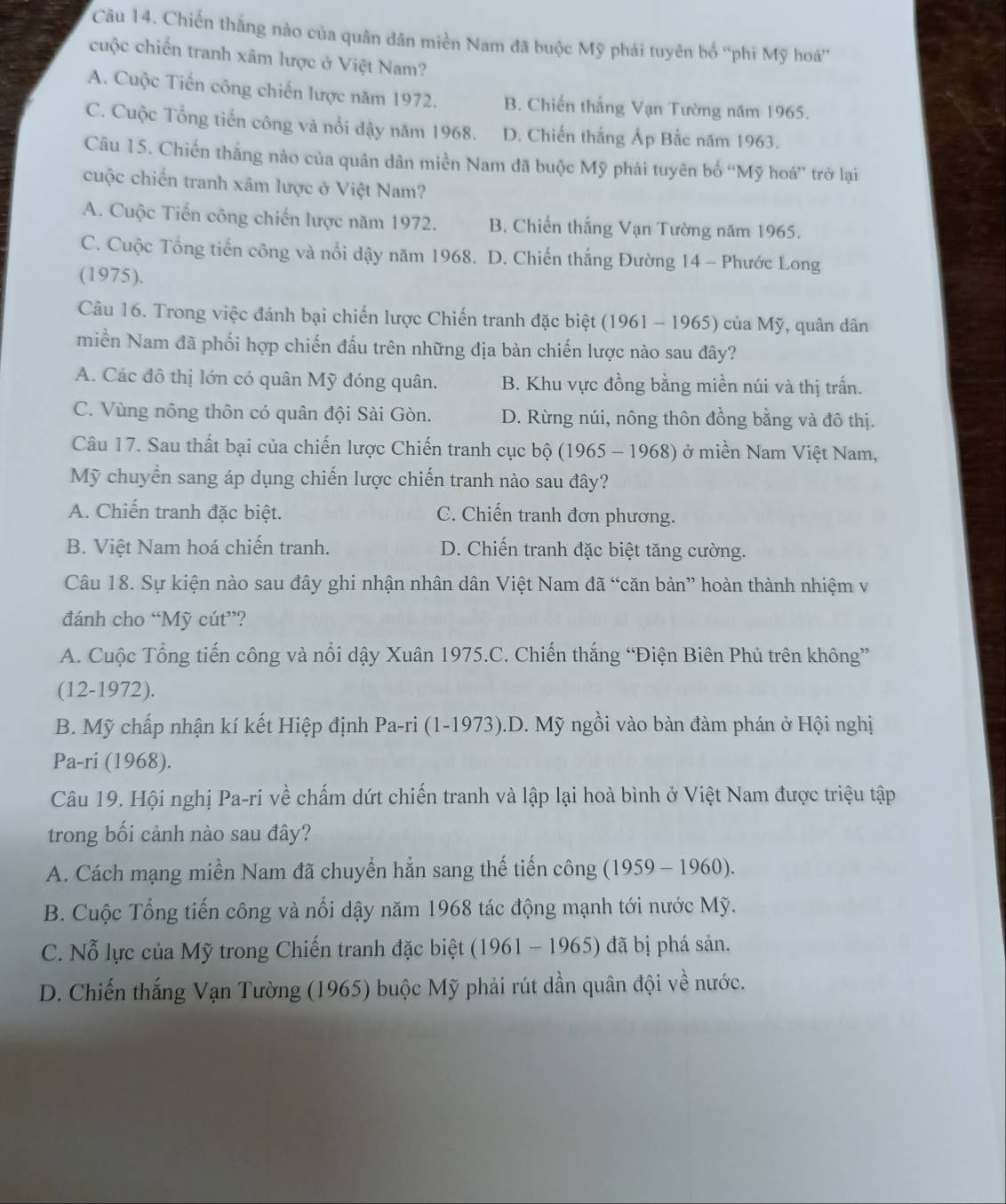 Chiến thắng nào của quân dân miền Nam đã buộc Mỹ phải tuyên bố “phi Mỹ hoá”
cuộc chiến tranh xâm lược ở Việt Nam?
A. Cuộc Tiến công chiến lược năm 1972. B. Chiến thắng Vạn Tường năm 1965.
C. Cuộc Tổng tiến công và nổi đậy năm 1968. D. Chiến thắng Ấp Bắc năm 1963.
Câu 15. Chiến thắng nào của quân dân miền Nam đã buộc Mỹ phải tuyên bố “Mỹ hoá” trở lại
cuộc chiến tranh xâm lược ở Việt Nam?
A. Cuộc Tiến công chiến lược năm 1972. B. Chiến thắng Vạn Tường năm 1965.
C. Cuộc Tổng tiến công và nổi dậy năm 1968. D. Chiến thắng Đường 14 - Phước Long
(1975).
Câu 16. Trong việc đánh bại chiến lược Chiến tranh đặc biệt (1961 - 1965) của Mỹ, quân dân
miền Nam đã phối hợp chiến đấu trên những địa bàn chiến lược nào sau đây?
A. Các đô thị lớn có quân Mỹ đóng quân. B. Khu vực đồng bằng miền núi và thị trấn.
C. Vùng nông thôn có quân đội Sài Gòn. D. Rừng núi, nông thôn đồng bằng và đô thị.
Câu 17. Sau thất bại của chiến lược Chiến tranh cục bộ (1965 - 1968) ở miền Nam Việt Nam,
Mỹ chuyển sang áp dụng chiến lược chiến tranh nào sau đây?
A. Chiến tranh đặc biệt. C. Chiến tranh đơn phương.
B. Việt Nam hoá chiến tranh. D. Chiến tranh đặc biệt tăng cường.
Câu 18. Sự kiện nào sau đây ghi nhận nhân dân Việt Nam đã “căn bản” hoàn thành nhiệm v
đánh cho “Mỹ cút”?
A. Cuộc Tổng tiến công và nổi dậy Xuân 1975.C. Chiến thắng “Điện Biên Phủ trên không”
(12-1972).
B. Mỹ chấp nhận kí kết Hiệp định Pa-ri (1-1973).D. Mỹ ngồi vào bàn đàm phán ở Hội nghị
Pa-ri (1968).
Câu 19. Hội nghị Pa-ri về chấm dứt chiến tranh và lập lại hoà bình ở Việt Nam được triệu tập
trong bối cảnh nào sau đây?
A. Cách mạng miền Nam đã chuyển hẳn sang thế tiến công (1959 - 1960).
B. Cuộc Tổng tiến công và nổi dậy năm 1968 tác động mạnh tới nước Mỹ.
C. Nỗ lực của Mỹ trong Chiến tranh đặc biệt (1961 - 1965) đã bị phá sản.
D. Chiến thắng Vạn Tường (1965) buộc Mỹ phải rút dần quân đội về nước.