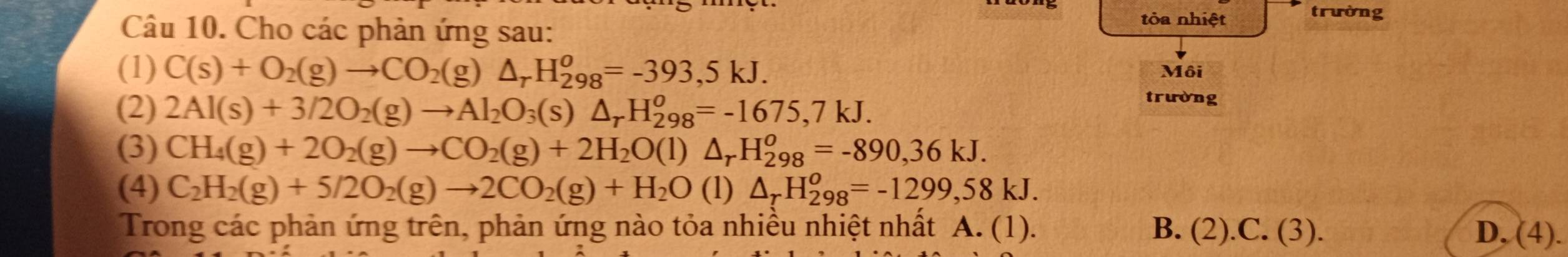 Cho các phản ứng sau:
tòa nhiệt trường
(1) C(s)+O_2(g)to CO_2(g)△ _rH_(298)^o=-393,5kJ. Môi
(2) 2Al(s)+3/2O_2(g)to Al_2O_3(s)△ _rH_(298)^o=-1675,7kJ. 
trường
(3) CH_4(g)+2O_2(g)to CO_2(g)+2H_2O(l)△ _rH_(298)^o=-890,36kJ. 
(4) C_2H_2(g)+5/2O_2(g)to 2CO_2(g)+H_2O (1) △ _rH_(298)^o=-1299,58kJ. 
Trong các phản ứng trên, phản ứng nào tỏa nhiều nhiệt nhất A. (1). B. (2).C. (3). D, (4).