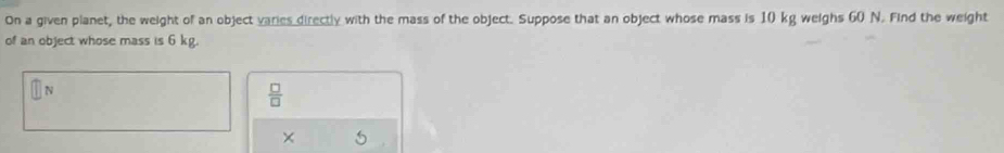 On a given planet, the weight of an object varies directly with the mass of the object. Suppose that an object whose mass is 10 kg weighs 60 N. Find the weight 
of an object whose mass is 6 kg.
V
 □ /□   
×