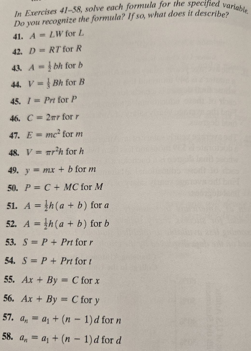 In Exercises 41-58, solve each formula for the specified variable. 
Do you recognize the formula? If so, what does it describe? 
41. A=LW for L
42. D=RT for R
43. A= 1/2 bh for b
44. V= 1/3 Bh for B
45. I=Prt for P
46. C=2π r for r
47. E=mc^2 for m
48. V=π r^2h for h
49. y=mx+b for m
50. P=C+MC for M
51. A= 1/2 h(a+b) for a
52. A= 1/2 h(a+b) for b
53. S=P+Prt for r
54. S=P+Prt for t
55. Ax+By=C for x
56. Ax+By=C for y
57. a_n=a_1+(n-1)d for n
58. a_n=a_1+(n-1)d for d