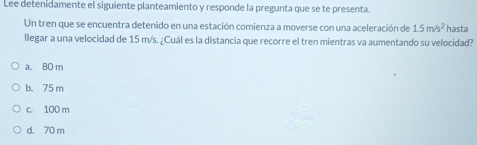 Lee detenidamente el siguiente planteamiento y responde la pregunta que se te presenta.
Un tren que se encuentra detenido en una estación comienza a moverse con una aceleración de 1.5m/s^2 hasta
llegar a una velocidad de 15 m/s. ¿Cuál es la distancia que recorre el tren mientras va aumentando su velocidad?
a. 80 m
b. 75 m
c. 100 m
d. 70 m