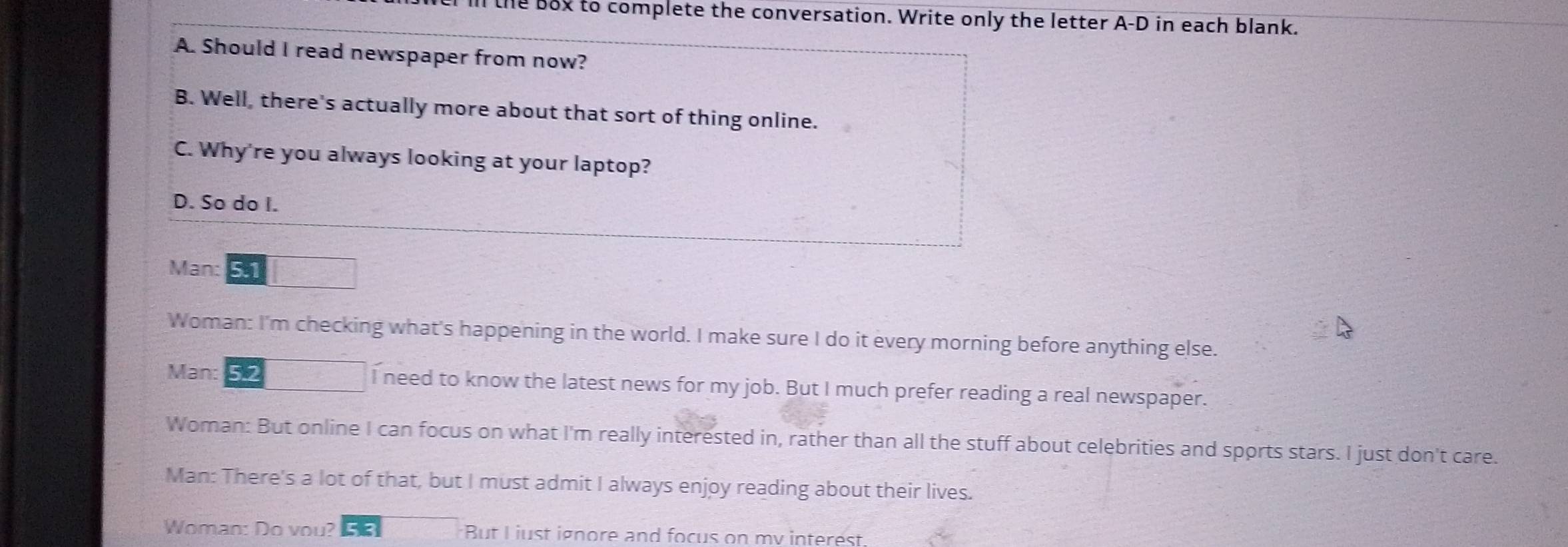 he box to complete the conversation. Write only the letter A-D in each blank. 
A. Should I read newspaper from now? 
B. Well, there's actually more about that sort of thing online. 
C. Why're you always looking at your laptop? 
D. So do I. 
Man: 
Woman: I'm checking what's happening in the world. I make sure I do it every morning before anything else. 
Man: 5.2 I need to know the latest news for my job. But I much prefer reading a real newspaper. 
Woman: But online I can focus on what I'm really interested in, rather than all the stuff about celebrities and sports stars. I just don't care. 
Man: There's a lot of that, but I must admit I always enjoy reading about their lives. 
Woman: Do vou? But L just ignore and focus on mv interest