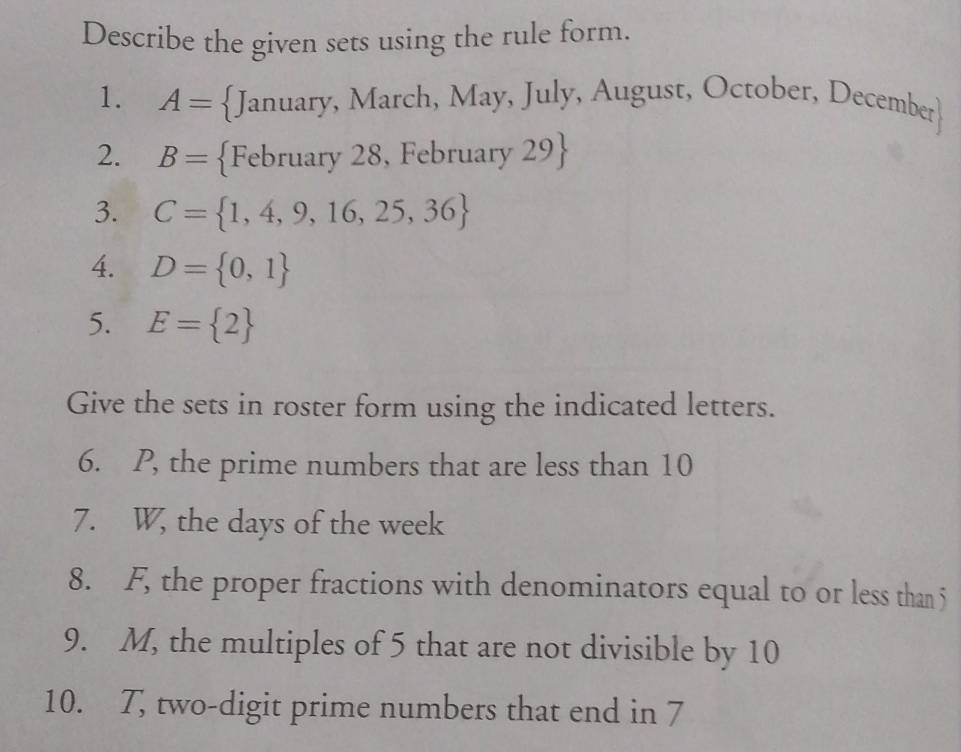 Describe the given sets using the rule form. 
1. A= January, March, May, July, August, October, December
2. B= February 28, February 29
3. C= 1,4,9,16,25,36
4. D= 0,1
5. E= 2
Give the sets in roster form using the indicated letters. 
6. P, the prime numbers that are less than 10
7. W, the days of the week
8. F, the proper fractions with denominators equal to or less than 5
9. M, the multiples of 5 that are not divisible by 10
10. 7, two-digit prime numbers that end in 7