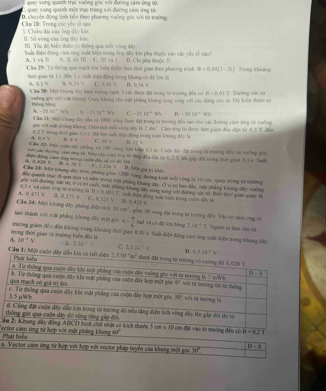 quay xung quanh trục vuông góc với đường cảm ứng từ.
C. quay xung quanh một trục trùng với đường cảm ứng từ.
D. chuyển động tịnh tiến theo phương vuông góc với từ trường.
Câu 28: Trong các yếu tố sau
1. Chiều dài của ống dây kín.
I. Số vòng của ống dây kín.
III. Tốc độ biến thiên từ thông qua mỗi vòng dây.
Suất điện động cảm ứng xuất hiện trong ống dây kín phụ thuộc vào các yếu tố nào?
A. I và Il. B. II và III. C. III và l. D. Chỉ phụ thuộc II.
Câu 29: Từ thông qua mạch kín biến thiên theo thời gian theo phương trình Phi =0,04(3-2t). Trong khoảng
thời gian từ 1 s đến 2 s suất điện động trong khung có độ lớn là
A. 0,1 V B. 0,24 V. C. 0,08 V. D. 0, 56 V.
Câu 30: Một khung dây hình vuông cạnh 5 cm được đặt trong từ trường đều có B=0,01T Đường sức từ
vuông góc với mặt khung. Quay khung cho mặt phẳng khung song song với các đừng sức từ. Độ biến thiên từ
thông bǎng
A. -20.10^(-6)Wb. B. -15.10^(-6)Wb. C. -25.10^(-6)Wb. D. -30.10^(-6)Wb.
Cầu 31: Một khung dây dẫn có 1000 vòng được đặt trong từ trường đều sao cho các đường cảm ứng từ vuông
góc với mặt phẳng khung. Diện tích mỗi vòng dây là 2dm^2. Cảm ứng từ được làm giảm đều đặn từ 0,5 T đến
0, 2 T trong thời gian 0.1s.D6 6 lớn suất điện động trong toàn khung dây là
A. 0, 6 V. B. 6 V. C. 60 V. D. 12 V.
Câu 32: Một cuộn dây phẳng, có 100 vòng, bán kính 0,1 m. Cuộn dây đặt trong từ trường đều và vuông góc
với các đường cảm ứng từ. Nếu cho cảm ứng từ tăng đều đặn từ 0,2 T lên gấp đôi trong thời gian 0,1 s. Suất
điện động cảm ứng trong cuộn dây sẽ có độ lớn
A. 0, 628 V. B. 6,28 V. C. 1, 256 V. D. Một giá trị khác.
Câu 33: Một khung dây tròn, phẳng gồm 1200 vòng, đường kính mỗi vòng là 10 cm, quay trong từ trường
đều quanh trục đi qua tâm và nằm trong mặt phẳng khung dây. Ở vị trí ban đầu, mặt phẳng khung dây vuông
góc với đường sức từ, ở vị trí cuối, mặt phẳng khung dây song song với đường sức từ. Biết thời gian quay là
0,1 s và cảm ứng từ trường là B=0.005T , suất điện động suất hiện trong cuộn dây là
A. 0, 471 V. B. 0,375 V. C. 0,525 V. D. 0, 425 V.
Câu 34: Một khung dây phẳng diện tích 20cm^2 , gồm 50 vòng đặt trong từ trường đều. Véc-tơ cảm ứng từ
làm thành với mặt phẳng khung dây một góc alpha = π /6  rad và có độ lớn bằng 2.10^(-4)T * Người ta làm cho từ
trường giảm đều đến không trong khoảng thời gian 0,01 s. Suất điện động cảm ứng xuất hiện trong khung dây
trong thời gian từ trường biến đổi là
A. 10^(-3)V. D. 2.10^(-3)V. C. 2,5.10^(-2)V,
Câu 1: Một
Câ
Vec
P
a.