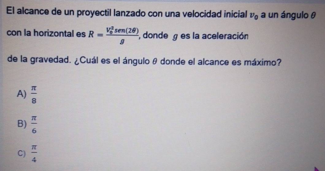 El alcance de un proyectil lanzado con una velocidad inicial v_0 a un ángulo θ
con la horizontal es R=frac (V_0)^2sen (2θ )g ,donde g es la aceleración
de la gravedad. ¿Cuál es el ángulo θ donde el alcance es máximo?
A)  π /8 
B)  π /6 
C)  π /4 