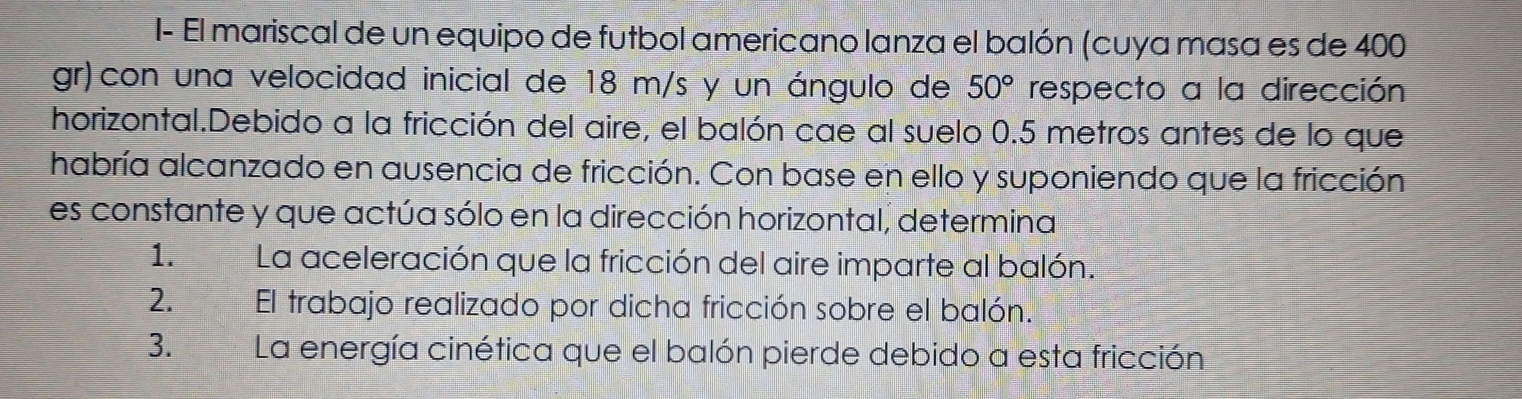 I- El mariscal de un equipo de futbol americano lanza el balón (cuya masa es de 400
gr)con una velocidad inicial de 18 m/s y un ángulo de 50° respecto a la dirección 
horizontal.Debido a la fricción del aire, el balón cae al suelo 0.5 metros antes de lo que 
habría alcanzado en ausencia de fricción. Con base en ello y suponiendo que la fricción 
es constante y que actúa sólo en la dirección horizontal, determina 
1. La aceleración que la fricción del aire imparte al balón. 
2. El trabajo realizado por dicha fricción sobre el balón. 
3. La energía cinética que el balón pierde debido a esta fricción