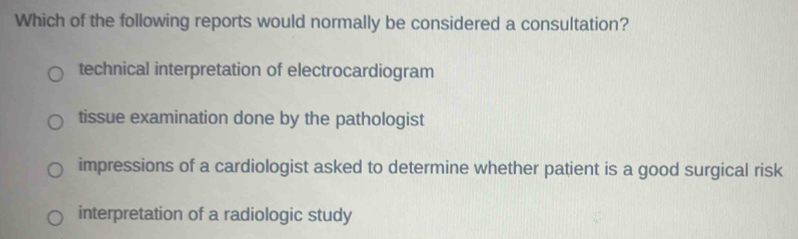 Which of the following reports would normally be considered a consultation?
technical interpretation of electrocardiogram
tissue examination done by the pathologist
impressions of a cardiologist asked to determine whether patient is a good surgical risk
interpretation of a radiologic study