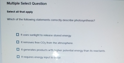 Multiple Select Question
Select all that apply
Which of the following statements correctly describe photosynthesis?
It uses sunlight to release stored energy.
It removes free CO_2 from the atmosphere.
It generates products with higher potential energy than its reactants.
It requires energy input to occur.