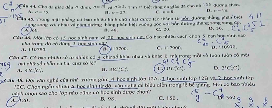 Cho đa giác đều n đinh, n∈ N và n≥ 3 - Tìm " biết rằng đa giác đã cho có 135 đường chéo.
A. n=15. B. n=27. C. n=8.
D. n=18. 
Cầu 45. Trong mật phẳng có bao nhiêu hình chữ nhật được tạo thành từ bốn đường thắng phân''
song song với nhau và năm đường thắng phân biệt vuông góc với bốn đường thẳng song song đó.
A.) 60. B. 48. C. 20. D. 36.
Câu 46. Một lớp có 15 học sinh nam và 20 học sinh nữ. Có bao nhiêu cách chọn 5 bạn học sinh sao
cho trong đó có đúng 3 học sinh nữ
A. 110790. B. 1 19700. C. 117900. D. 110970.
Câu 47. Có bao nhiêu số tự nhiên có 4 chữ số khác nhau và khác 0 mà trong mỗi số luôn luôn có mặt
hai chữ số chẵn và hai chữ số lẻ?
A. 4!C_4^1C_5^1. B. 3!C_3^2C_5^2. c.) 4!C_4^2C_5^2. D. 3!C_4^2C_5^2. 
Câu 48. Đội văn nghệ của nhà trường gồm 4 học sinh lớp 12A. 3 học sinh lớp 12B và 2 học sinh lớp
12C. Chọn ngẫu nhiên 5 học sinh từ đội văn nghệ đề biểu diễn trong lễ bể giảng. Hỏi có bao nhiêu
cách chọn sao cho lớp nào cũng có học sinh được chọn? D! 360
A. 120. B. 98. C. 150.