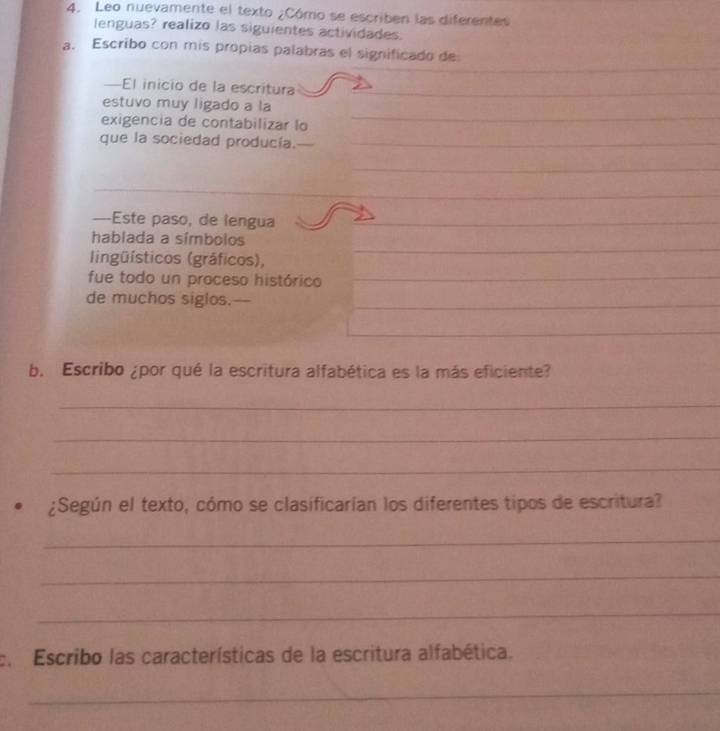 Leo nuevamente el texto ¿Cómo se escriben las diferentes 
lenguas? realizo las siguientes actividades. 
_ 
a. Escribo con mis propias palabras el significado de 
—El inicio de la escritura_ 
_ 
estuvo muy ligado a la 
exigencia de contabilizar lo 
_ 
que la sociedad producía._ 
_ 
_ 
—Este paso, de lengua_ 
_ 
hablada a símbolos 
lingüísticos (gráficos), 
fue todo un proceso histórico_ 
de muchos siglos._ 
_ 
b. Escribo ¿por qué la escritura alfabética es la más eficiente? 
_ 
_ 
_ 
¿Según el texto, cómo se clasificarían los diferentes tipos de escritura? 
_ 
_ 
_ 
c. Escribo las características de la escritura alfabética. 
_