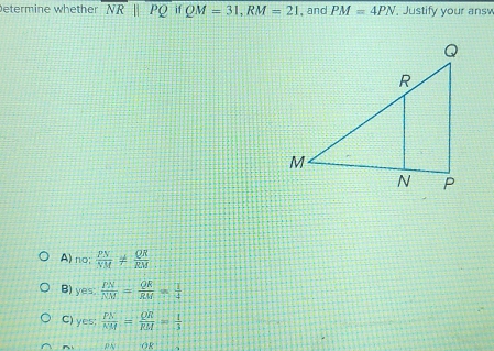 etermine whether overline NRparallel overline PQifQM=31, RM=21 , and PM=4PN Justify your ans
A)no frac   PN/NM !=  QR/RM 
B) yes;  PN/NM = QR/RM = 1/4 
C) yes;  PN/NM = QR/RM = 1/3 
OR