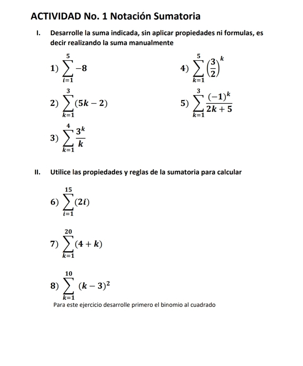 ACTIVIDAD No. 1 Notación Sumatoria 
I. Desarrolle la suma indicada, sin aplicar propiedades ni formulas, es 
decir realizando la suma manualmente 
1) sumlimits _(i=1)^5-8 sumlimits _(k=1)^5( 3/2 )^k
4) 
2) sumlimits _(k=1)^3(5k-2) sumlimits _(k=1)^3frac (-1)^k2k+5
5) 
3) sumlimits _(k=1)^4 3^k/k 
II. Utilice las propiedades y reglas de la sumatoria para calcular 
6) sumlimits _(i=1)^(15)(2i)
7) sumlimits _(k=1)^(20)(4+k)
8) sumlimits _(k=1)^(10)(k-3)^2
Para este ejercicio desarrolle primero el binomio al cuadrado