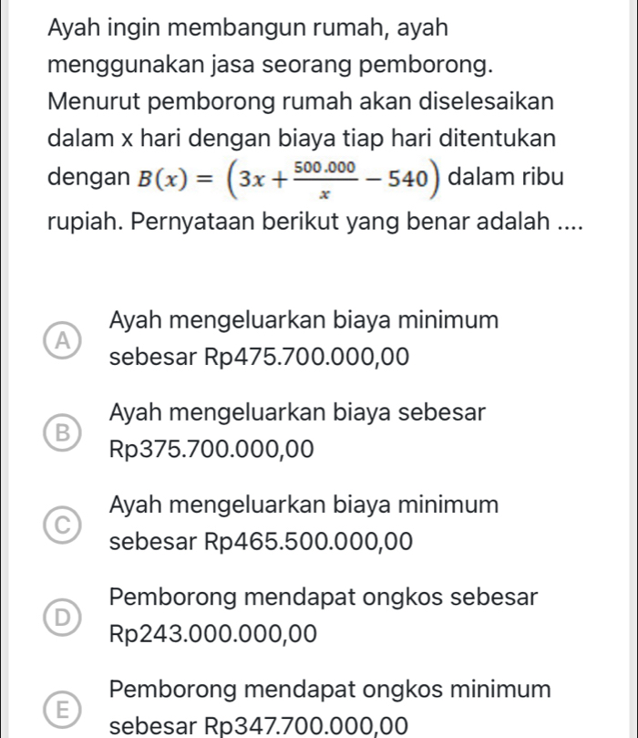 Ayah ingin membangun rumah, ayah
menggunakan jasa seorang pemborong.
Menurut pemborong rumah akan diselesaikan
dalam x hari dengan biaya tiap hari ditentukan
dengan B(x)=(3x+ (500.000)/x -540) dalam ribu
rupiah. Pernyataan berikut yang benar adalah ....
Ayah mengeluarkan biaya minimum
A
sebesar Rp475.700.000,00
Ayah mengeluarkan biaya sebesar
B
Rp375.700.000,00
Ayah mengeluarkan biaya minimum
C
sebesar Rp465.500.000,00
Pemborong mendapat ongkos sebesar
D
Rp243.000.000,00
Pemborong mendapat ongkos minimum
E
sebesar Rp347.700.000,00