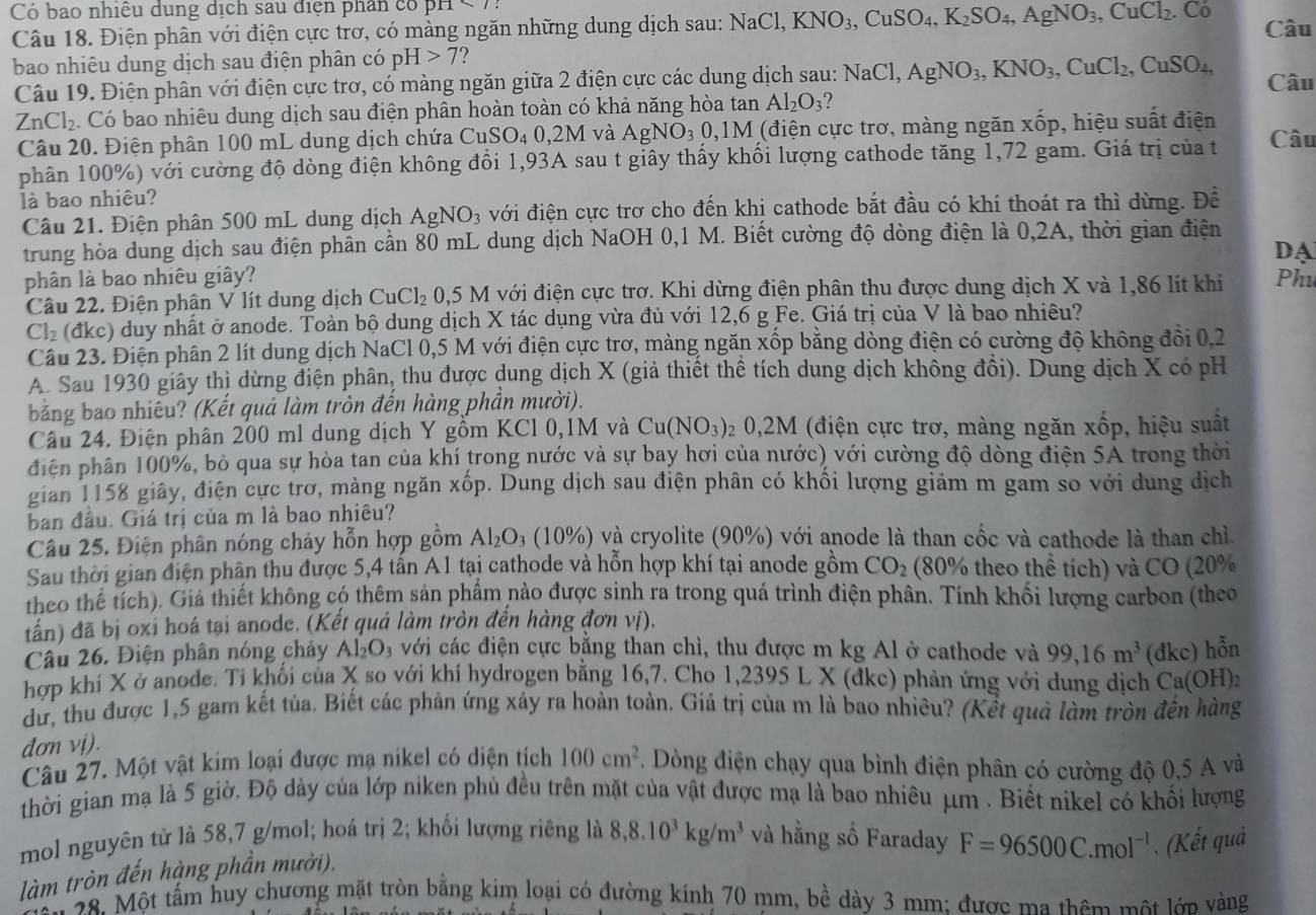 Có bao nhiều dung dịch sau điện phân có pn
Câu 18. Điện phân với điện cực trơ, có màng ngăn những dung dịch sau: NaCl,KNO_3,CuSO_4,K_2SO_4,AgNO_3,CuCl_2.Co Câu
bao nhiêu dung dịch sau điện phân có pH>7 ?
Câu 19. Điện phân với điện cực trơ, có màng ngăn giữa 2 điện cực các dung dịch sau: NaCl,AgNO_3,KNO_3,CuCl_2,CuSO_4, Câu
ZnCl_2. Có bao nhiêu dung dịch sau điện phân hoàn toàn có khả năng hòa tan Al_2O_3
Câu 20. Điện phân 100 mL dung dịch chứa C CuSO_40,2M và AgNO_30,1M (điện cực trơ, màng ngăn xhat op ), hiệu suất điện
phân 100%) với cường độ dòng điện không đổi 1,93A sau t giây thấy khối lượng cathode tăng 1,72 gam. Giá trị của t Câu
là bao nhiêu?
Câu 21. Điện phân 500 mL dung dịch AgNO_3 với điện cực trơ cho đến khị cathode bắt đầu có khí thoát ra thì dừng. Để
trung hòa dung dịch sau điện phần cần 80 mL dung dịch NaOH 0,1 M. Biết cường độ dòng điện là 0,2A, thời gian điện
DA
phân là bao nhiêu giây? Phu
Câu 22. Điện phân V lít dung dịch CuCl_2 0,5 M với điện cực trơ. Khi dừng điện phân thu được dung dịch X và 1,86 lít khi
Cl_2 (đkc) duy nhất ở anode. Toàn bộ dung dịch X tác dụng vừa đủ với 12,6 g Fe. Giá trị của V là bao nhiêu?
Câu 23. Điện phân 2 lít dung dịch NaCl 0,5 M với điện cực trơ, màng ngăn xốp bằng dòng điện có cường độ không đổi 0,2
A. Sau 1930 giây thị dừng điện phân, thu được dung dịch X (giả thiết thể tích dung dịch không đồi). Dung dịch X có pH
bằăng bao nhiêu? (Kết quả làm tròn đến hàng phần mười).
Câu 24. Điện phân 200 ml dung dịch Y gồm KCl 0,1M và Cu(NO_3) 2 0,2M (điện cực tro, , màng ngăn xốp, hiệu suất
điện phân 100%, bỏ qua sự hòa tan của khí trong nước và sự bay hơi của nước) với cường độ dòng điện 5A trong thời
gian 1158 giây, điện cực trơ, màng ngăn xốp. Dung dịch sau điện phân có khối lượng giảm m gam so với dung dịch
ban đầu. Giá trị của m là bao nhiêu?
Câu 25. Điện phân nóng chảy hỗn hợp gồm Al_2O_3 (10% ) và cryolite (90%) với anode là than cốc và cathode là than chì.
Sau thời gian điện phận thu được 5,4 tấn A1 tại cathode và hỗn hợp khí tại anode gồm CO_2 (80% theo thể tích) và CO (20%
theo thế tích). Giả thiết không có thêm sản phẩm nảo được sinh ra trong quá trình điện phân. Tính khối lượng carbon (theo
tấn) đã bị oxi hoá tại anode. (Kết quả làm tròn đến hàng đơn vị).
Câu 26. Điện phân nóng chảy Al_2O_3 với các điện cực bằng than chì, thu được m kg Al ở cathode và 99,16m^3 (đkc) hỗn
hợp khí X ở anode. Ti khối của X so với khí hydrogen bằng 16,7. Cho 1,2395 L X (đkc) phản ứng với dung dịch Ca(OH)
dư, thu được 1,5 gam kết tủa. Biết các phản ứng xảy ra hoàn toàn. Giá trị của m là bao nhiêu? (Kết quả làm tròn đến hàng
đơn vị).
Câu 27. Một vật kim loại được mạ nikel có diện tích 100cm^2 Dòng điện chạy qua bình điện phân có cường độ 0,5 A và
thời gian mạ là 5 giờ. Độ dày của lớp niken phủ đều trên mặt của vật được mạ là bao nhiêu μm . Biết nikel có khối lượng
mol nguyên tử là 58,7 g/mol; hoá trị 2; khối lượng riêng là 8,8.10^3kg/m^3 và hằng số Faraday F=96500C.mol^(-l). (Kết quả
làm tròn đến hàng phần mười).
M 28. Một tấm huy chương mặt tròn bằng kim loại có đường kính 70 mm, bề dày 3 mm: được ma thêm một lớn vàng
