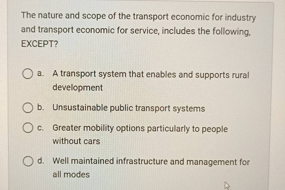 The nature and scope of the transport economic for industry
and transport economic for service, includes the following,
EXCEPT?
a. A transport system that enables and supports rural
development
b. Unsustainable public transport systems
c. Greater mobility options particularly to people
without cars
d. Well maintained infrastructure and management for
all modes