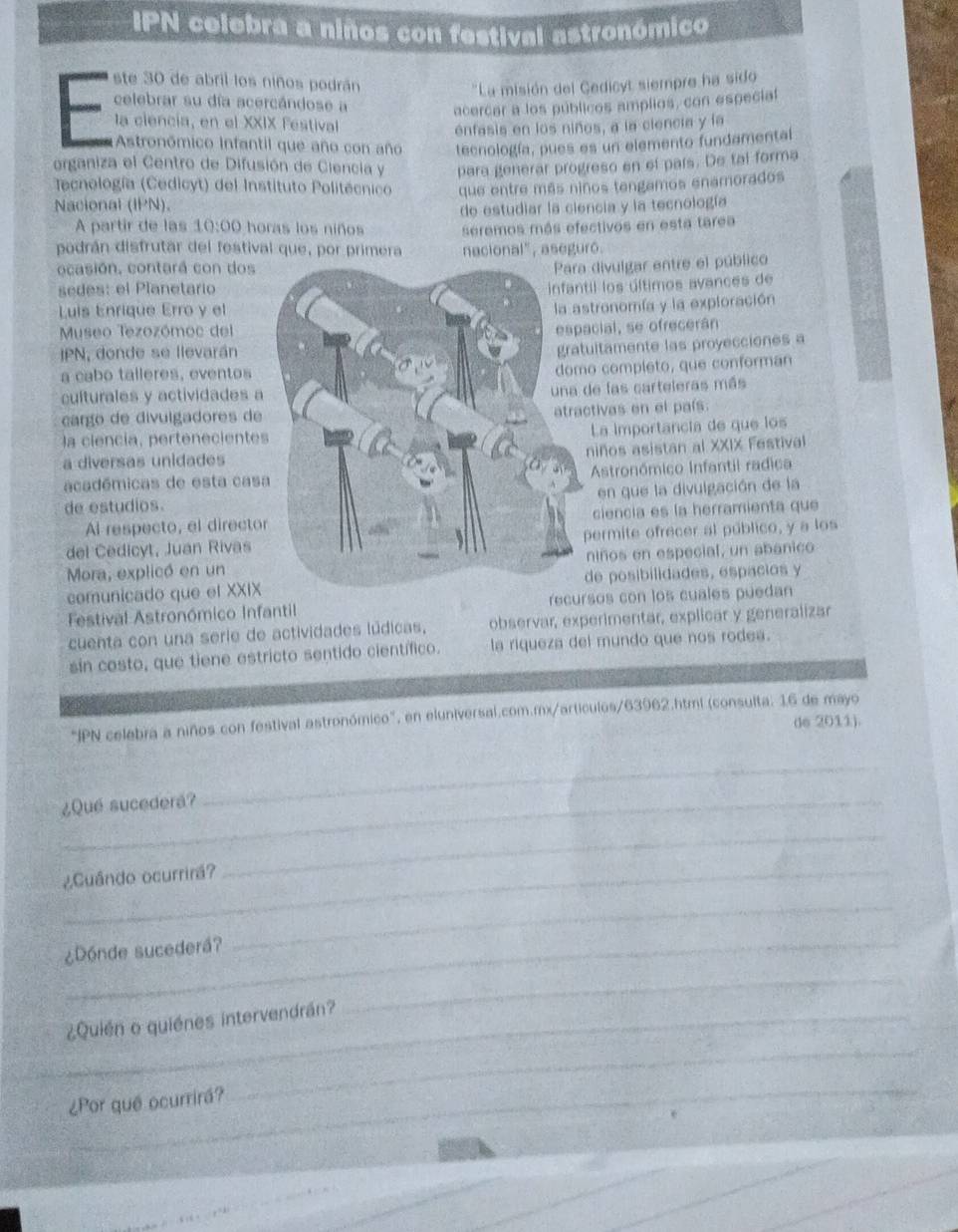 IPN celebra a niños con festival astronómico
ste 30 de abril los niños podrán
''La misión del Cedicyt siempre ha sido
celebrar su día acercándose a
acercar a los públicos amplios, con especial
la ciencia, en el XXIX Festival
enfasis en los niños, a la ciencia y la
Astronómico Infantil que año con año tecnología, pues es un elemento fundamental
organiza el Centro de Difusión de Ciencia y para generar progreso en el pars. De tal forma
Tecnología (Cedicyt) del Instituto Politécnico
Nacional (IPN). que entre más niños tengamos enamorados
A partir de las 10:00 horas los niños de estudiar la ciencia y la tecnología
seremos más efectivos en esta tarea
podrán disfrutar del festival que, por primera nacional", aseguró.
ocasión, contará con dos
divulgar entre el público
sedes: el Planetario
il los últimos avances de
Luis Enrique Erro y el
tronomía y la exploración
Museo Tezozómoc del
cial, se ofrecerán
JPN, donde se llevarán
ltamente las proyecciones a
a cabo talleres, eventos
o completo, que conforman
culturales y actividades a
e las carteleras más
cargo de divulgadores de
tivas en el país.
la ciencía, perteneciente
La importancia de que los
niños asistan al XXIX Festival
a diversas unidades
académicas de esta casAstronómico Infantil radica
en que la divulgación de la
de estudios.
Al respecto, el directociencia es la herramienta que
del Cedicyt, Juan Rivasermite ofrecer al público, y a los
Mora, explicó en unniños en especial, un abanico
comunicado que el XXIXe posibilidades, espacios y
Festival Astronómico Infantil sos con los cuales puedan
cuenta con una serie de actividades lúdicas, observar, experimentar, explicar y generalizar
sin costo, que tiene estricto sentido científico. la riqueza del mundo que nos rodea.
"IPN celebra a niños con festival astronómico", en eluniversal.com.mx/articulos/63962.html (consulta: 16 de mayo
de 2011).
¿Que sucedera?
_
¿Cuândo ocurrirá?
_
¿Dónde sucederá?
_
¿Quién o quiénes intervendrán?
_
_
_
_
¿Por quê ocurrirá?
,. ,