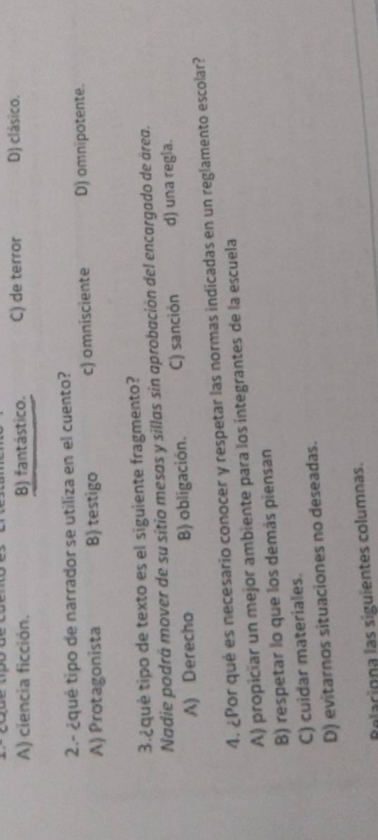 A) ciencia ficción. B) fantástico. C) de terror D) clásico.
2.- ¿qué tipo de narrador se utiliza en el cuento?
A) Protagonista B) testigo c) omnisciente D) omnipotente.
3.¿qué tipo de texto es el siguiente fragmento?
Nadie podrá mover de su sitio mesas y sillas sin aprobación del encargado de área.
A) Derecho B) obligación. C) sanción d) una regla.
4. ¿Por qué es necesario conocer y respetar las normas indicadas en un reglamento escolar?
A) propiciar un mejor ambiente para los integrantes de la escuela
B) respetar lo que los demás piensan
C) cuidar materiales.
D) evitarnos situaciones no deseadas.
Relariona las siguientes columnas.